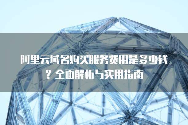 阿里云域名购买服务费用是多少钱?全面解析与实用指南