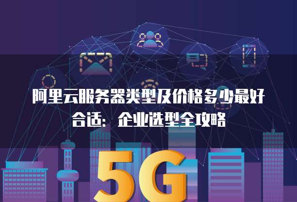 阿里云服务器类型及价格多少最好合适:企业选型全攻略