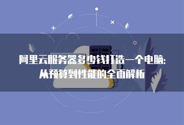 阿里云服务器多少钱打造一个电脑:从预算到性能的全面解析