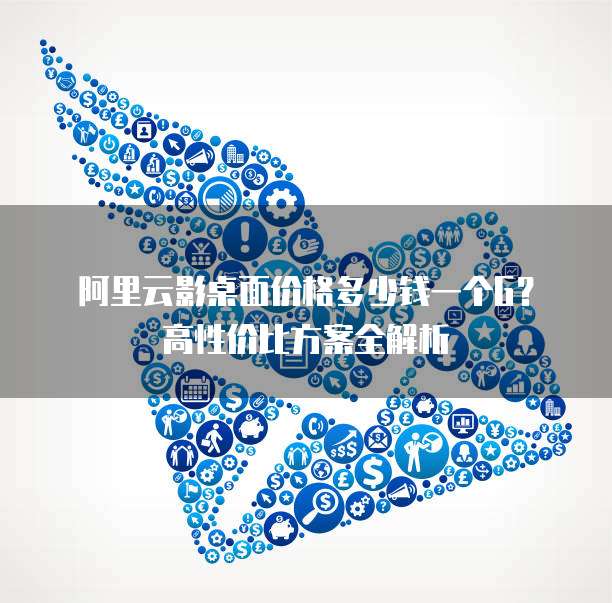 阿里云影桌面价格多少钱一个G？高性价比方案全解析