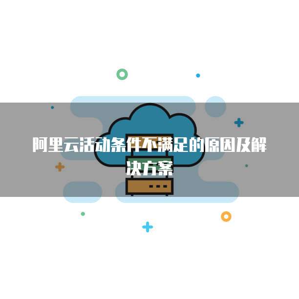 阿里云活动条件不满足的原因及解决方案