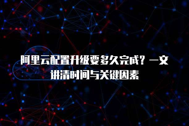 阿里云配置升级要多久完成?一文讲清时间与关键因素