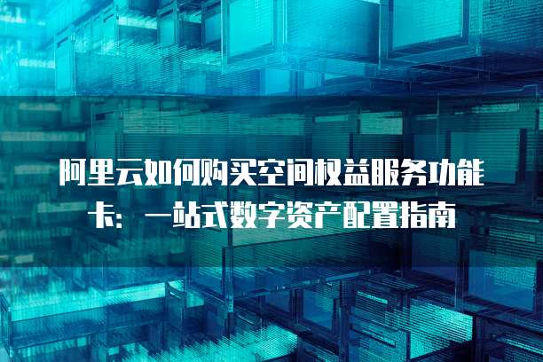 阿里云如何购买空间权益服务功能卡:一站式数字资产配置指南