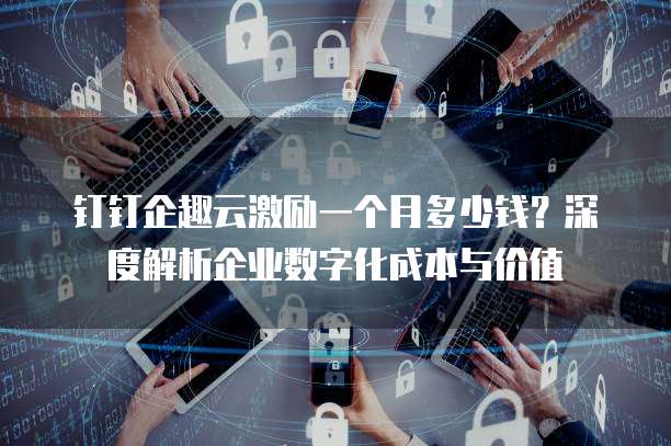 钉钉企趣云激励一个月多少钱?深度解析企业数字化成本与价值