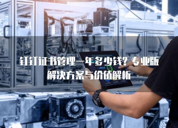 钉钉证书管理一年多少钱?专业版解决方案与价值解析