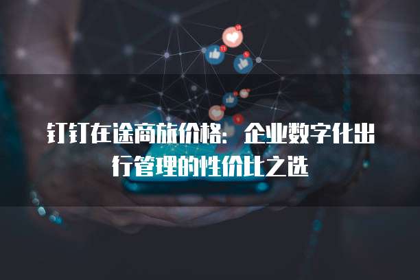 钉钉在途商旅价格：企业数字化出行管理的性价比之选
