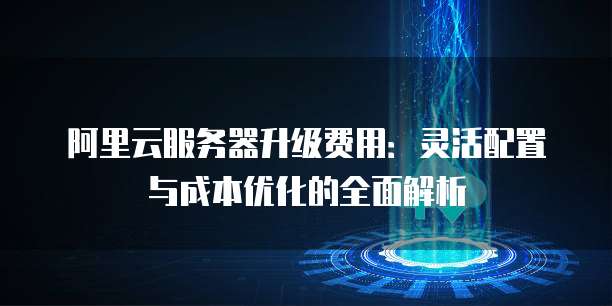 阿里云服务器升级费用:灵活配置与成本优化的全面解析