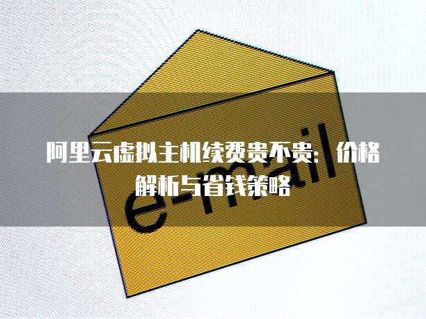 阿里云虚拟主机续费贵不贵:价格解析与省钱策略