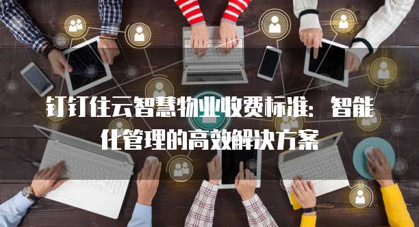 钉钉住云智慧物业收费标准:智能化管理的高效解决方案