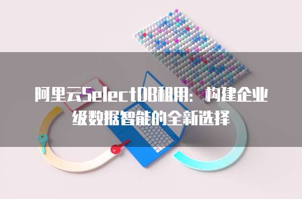 阿里云SelectDB租用:构建企业级数据智能的全新选择
