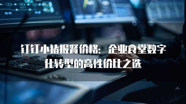 钉钉小猪报餐价格：企业食堂数字化转型的高性价比之选