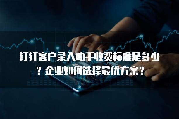钉钉客户录入助手收费标准是多少?企业如何选择最优方案?