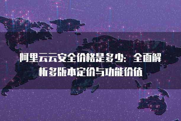 阿里云云安全价格是多少：全面解析多版本定价与功能价值