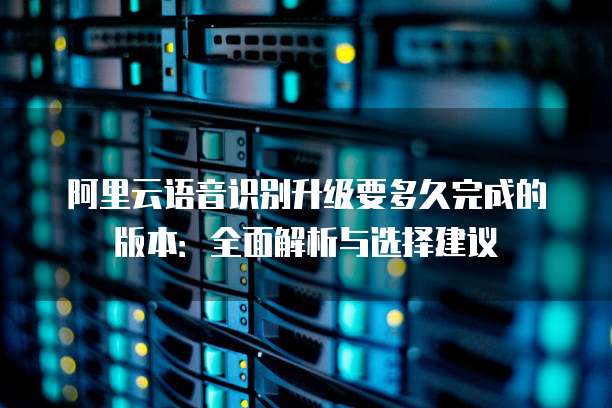 阿里云语音识别升级要多久完成的版本:全面解析与选择建议