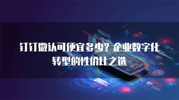 钉钉微认可便宜多少?企业数字化转型的性价比之选