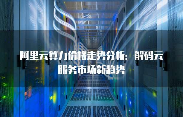 阿里云算力价格走势分析：解码云服务市场新趋势