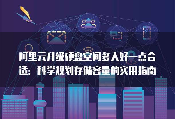 阿里云升级硬盘空间多大好一点合适:科学规划存储容量的实用指南