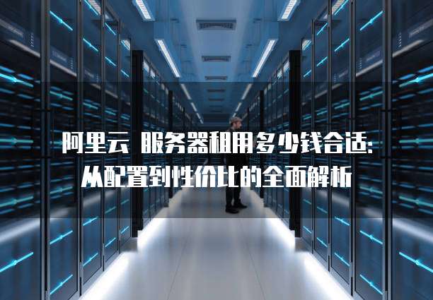 阿里云 服务器租用多少钱合适:从配置到性价比的全面解析