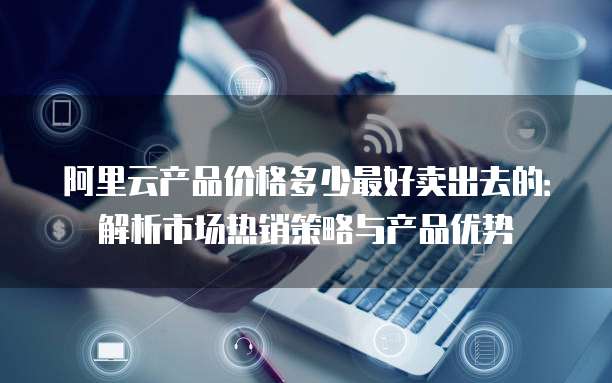 阿里云产品价格多少最好卖出去的:解析市场热销策略与产品优势