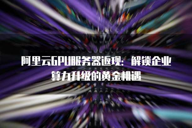 阿里云GPU服务器返现:解锁企业算力升级的黄金机遇