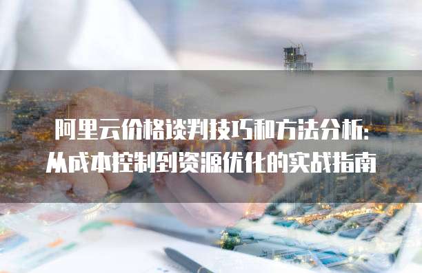 阿里云价格谈判技巧和方法分析：从成本控制到资源优化的实战指南