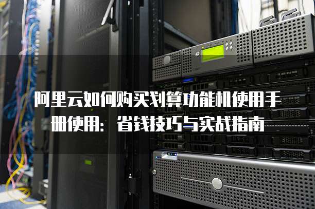 阿里云如何购买划算功能机使用手册使用:省钱技巧与实战指南