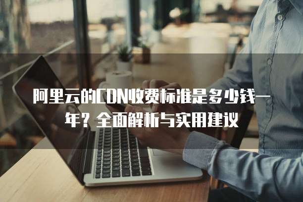阿里云的CDN收费标准是多少钱一年?全面解析与实用建议