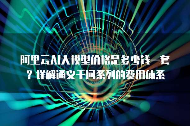 阿里云AI大模型价格是多少钱一套?详解通义千问系列的费用体系