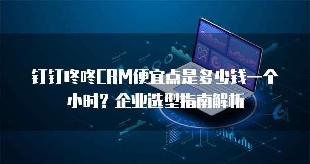 钉钉咚咚CRM便宜点是多少钱一个小时?企业选型指南解析