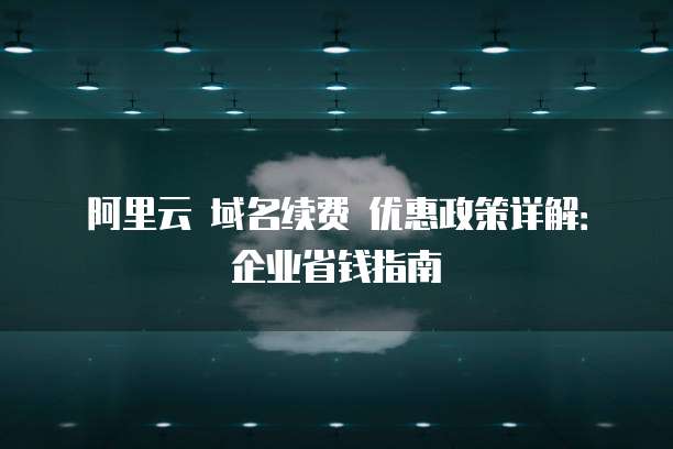阿里云 域名续费 优惠政策详解:企业省钱指南
