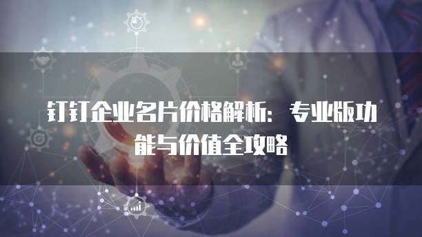 钉钉企业名片价格解析:专业版功能与价值全攻略