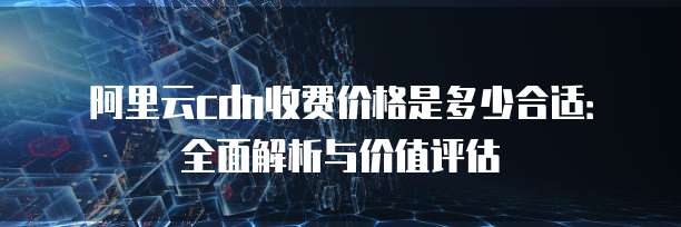 阿里云cdn收费价格是多少合适:全面解析与价值评估