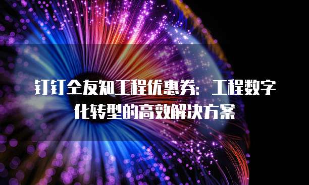 钉钉仝友知工程优惠券:工程数字化转型的高效解决方案