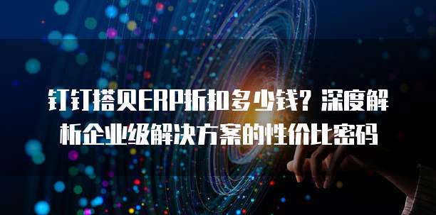 钉钉搭贝ERP折扣多少钱?深度解析企业级解决方案的性价比密码