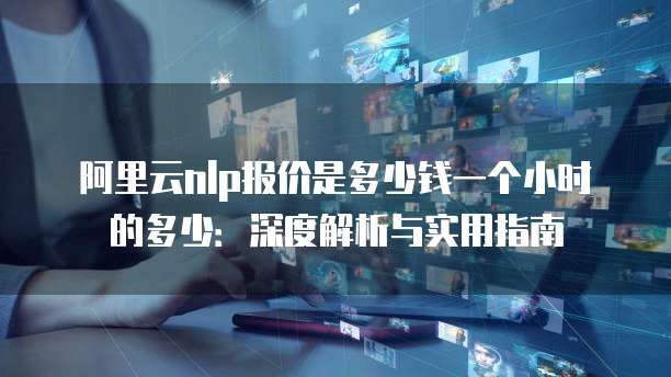 阿里云nlp报价是多少钱一个小时的多少:深度解析与实用指南