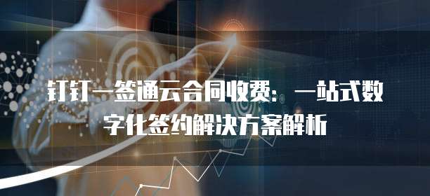 钉钉一签通云合同收费:一站式数字化签约解决方案解析