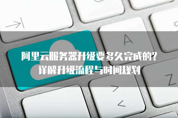 阿里云服务器升级要多久完成的?详解升级流程与时间规划