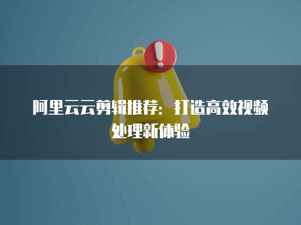 阿里云云剪辑推荐：打造高效视频处理新体验