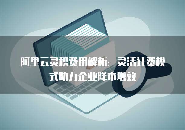 阿里云灵积费用解析：灵活计费模式助力企业降本增效