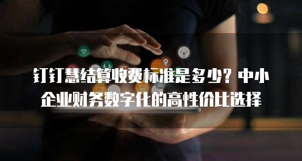 钉钉慧结算收费标准是多少?中小企业财务数字化的高性价比选择
