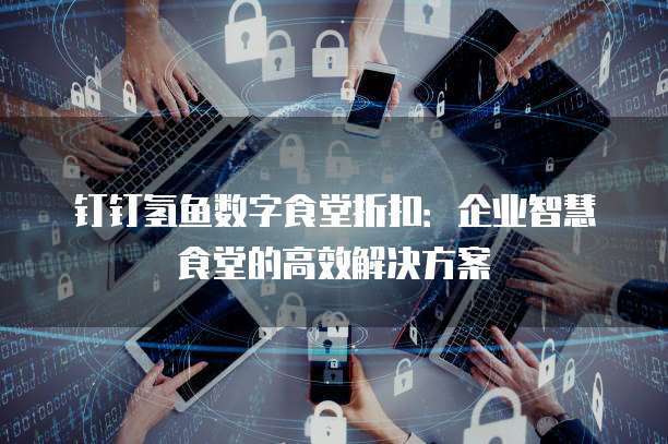 钉钉氢鱼数字食堂折扣：企业智慧食堂的高效解决方案
