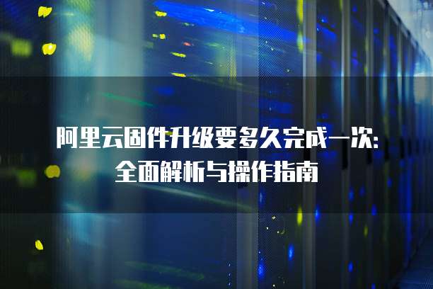阿里云固件升级要多久完成一次:全面解析与操作指南