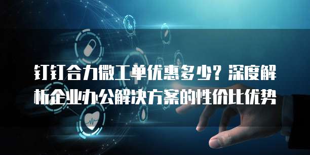 钉钉合力微工单优惠多少?深度解析企业办公解决方案的性价比优势