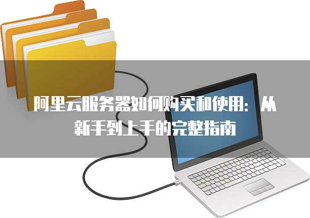 阿里云服务器如何购买和使用:从新手到上手的完整指南