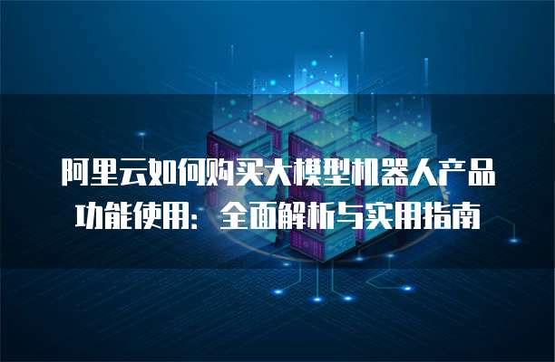 阿里云如何购买大模型机器人产品功能使用:全面解析与实用指南