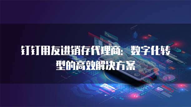 钉钉用友进销存代理商:数字化转型的高效解决方案