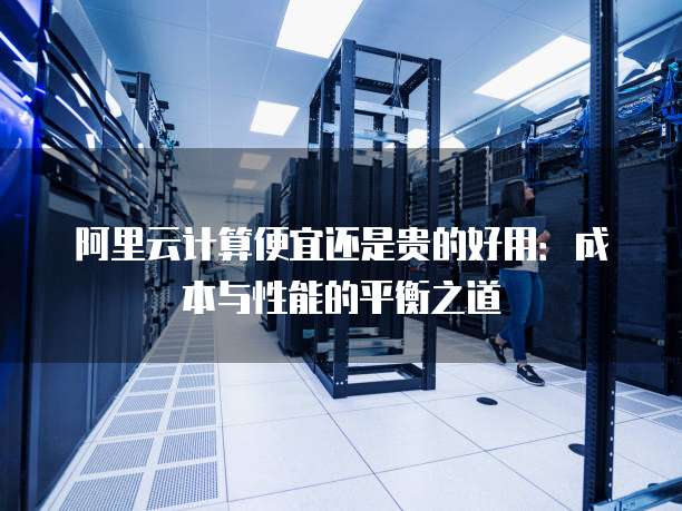 阿里云计算便宜还是贵的好用：成本与性能的平衡之道