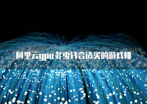阿里云gpu多少钱合适买的游戏机