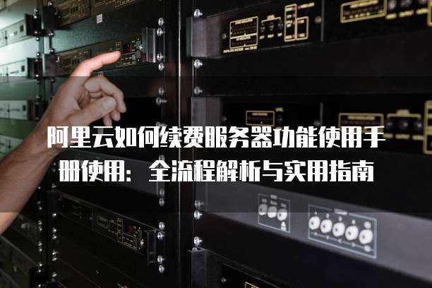 阿里云如何续费服务器功能使用手册使用:全流程解析与实用指南