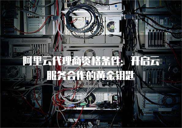 阿里云代理商资格条件:开启云服务合作的黄金钥匙